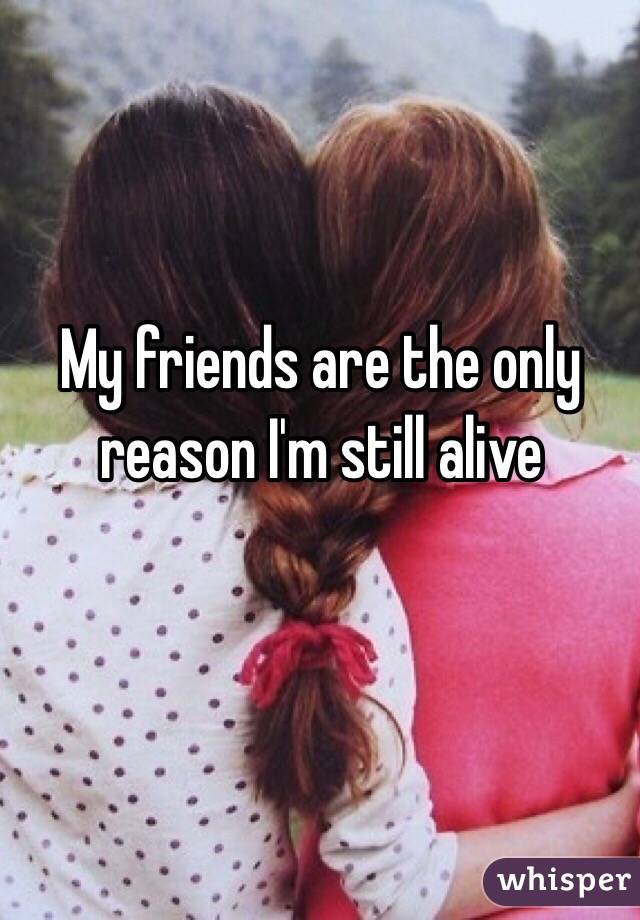 My friends are the only reason I'm still alive