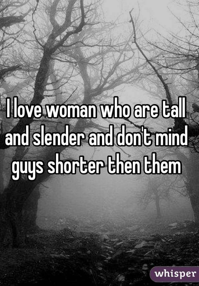 I love woman who are tall and slender and don't mind guys shorter then them