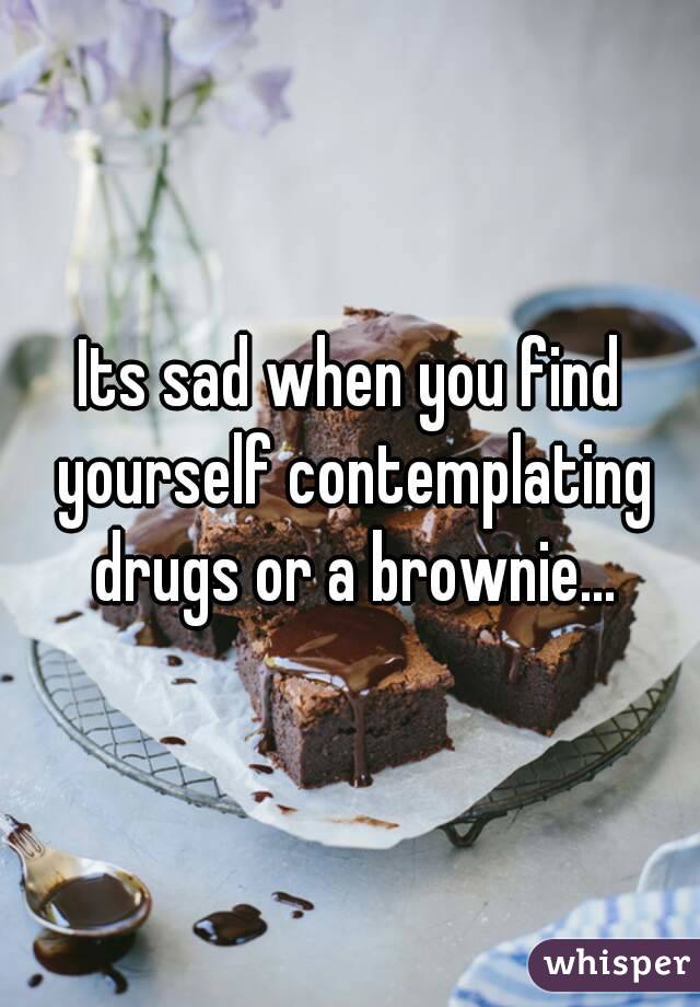 Its sad when you find yourself contemplating drugs or a brownie...