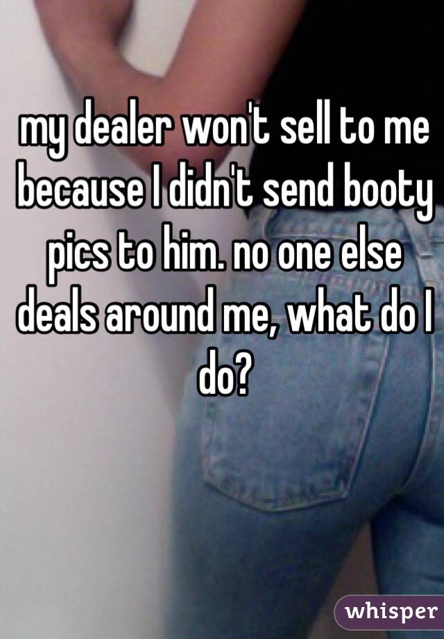 my dealer won't sell to me because I didn't send booty pics to him. no one else deals around me, what do I do? 