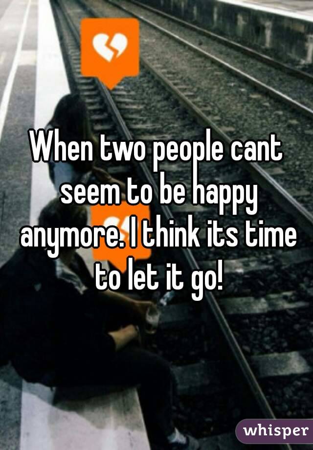 When two people cant seem to be happy anymore. I think its time to let it go!
