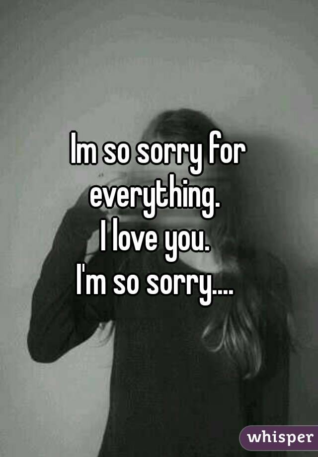 Im so sorry for everything.  
I love you. 
I'm so sorry.... 