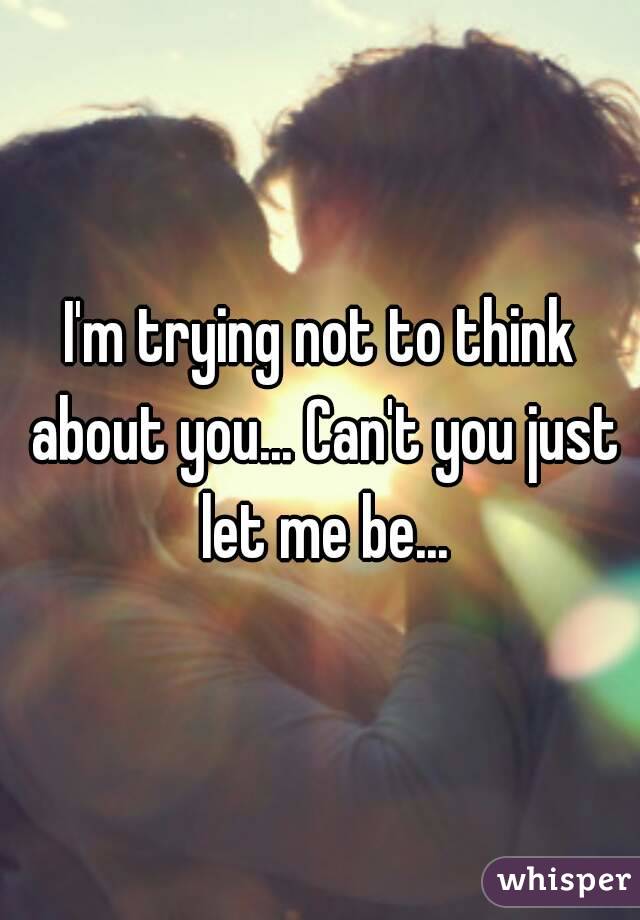 I'm trying not to think about you... Can't you just let me be...