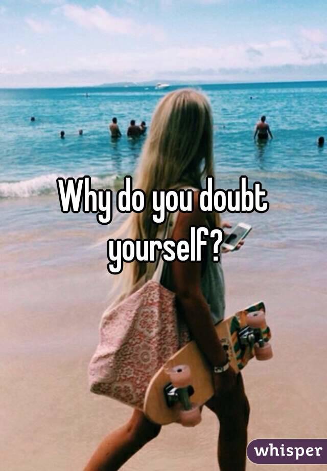 Why do you doubt yourself?