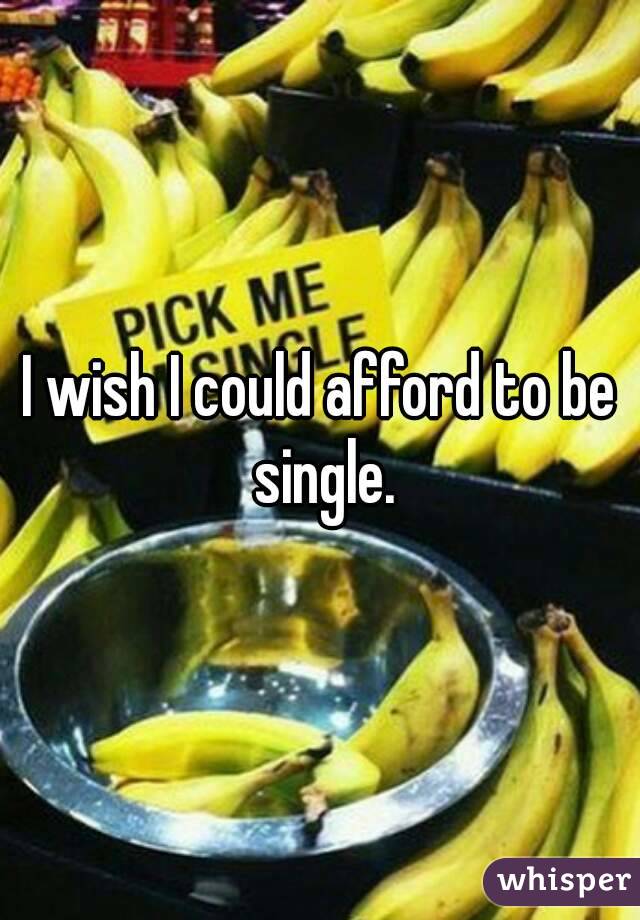 I wish I could afford to be single.