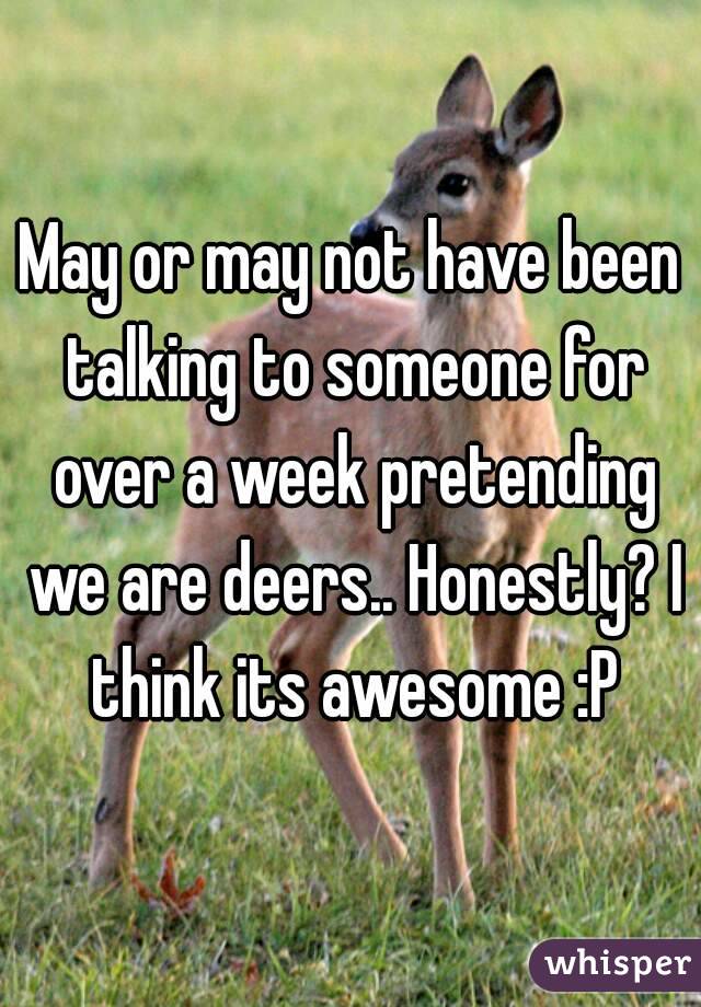 May or may not have been talking to someone for over a week pretending we are deers.. Honestly? I think its awesome :P