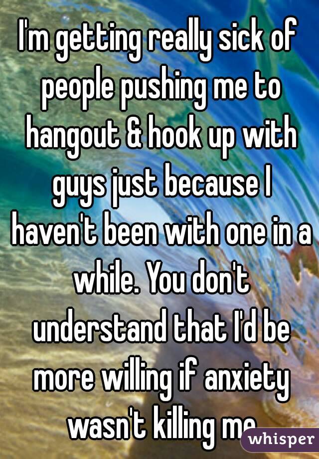 I'm getting really sick of people pushing me to hangout & hook up with guys just because I haven't been with one in a while. You don't understand that I'd be more willing if anxiety wasn't killing me