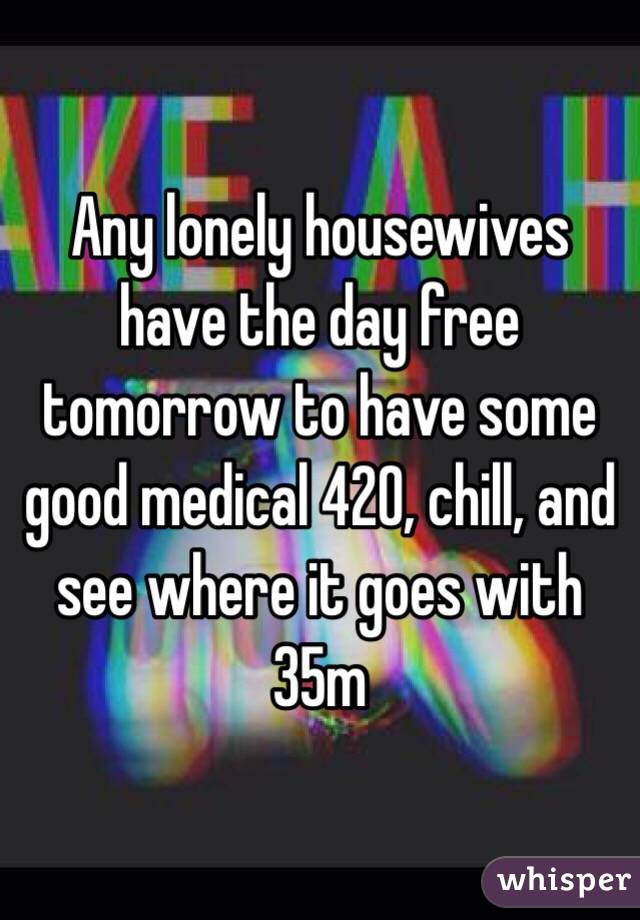 Any lonely housewives have the day free tomorrow to have some good medical 420, chill, and see where it goes with 35m 