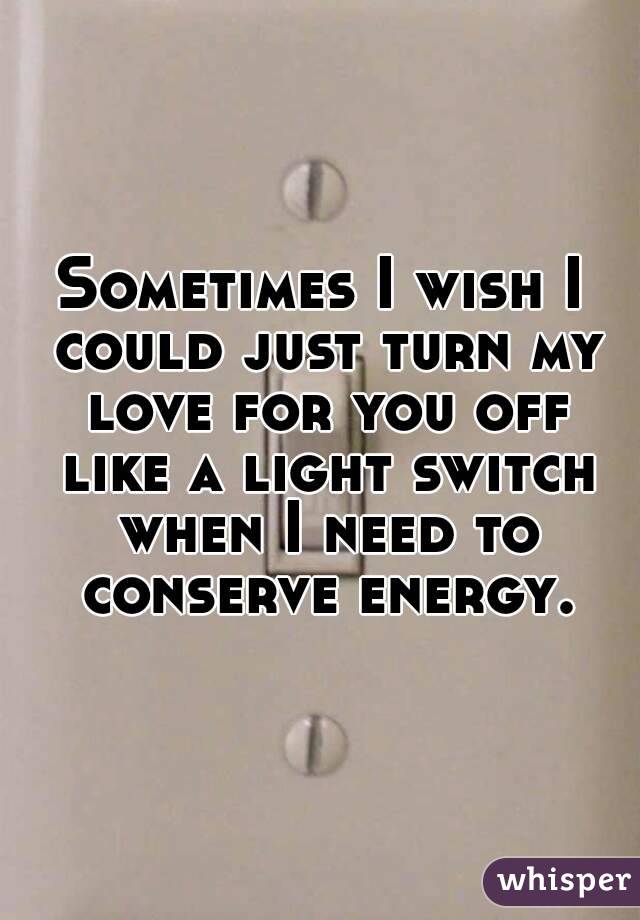 Sometimes I wish I could just turn my love for you off like a light switch when I need to conserve energy.