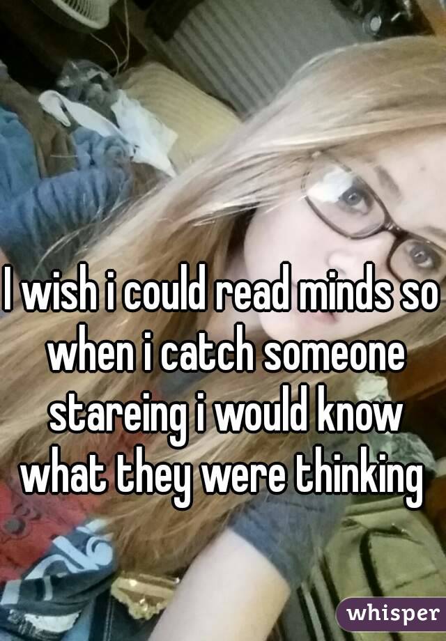 I wish i could read minds so when i catch someone stareing i would know what they were thinking 