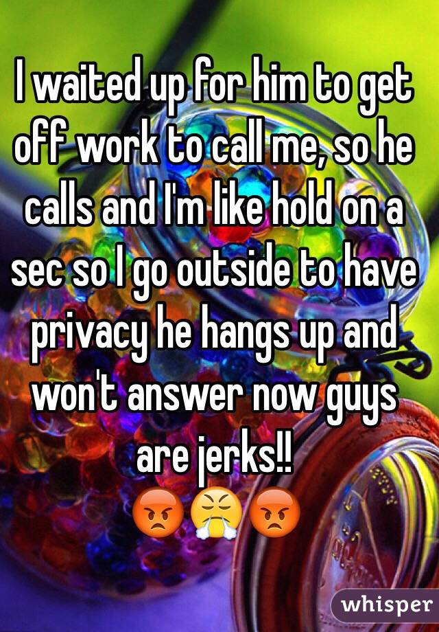 I waited up for him to get off work to call me, so he calls and I'm like hold on a sec so I go outside to have privacy he hangs up and won't answer now guys are jerks!!
😡😤😡