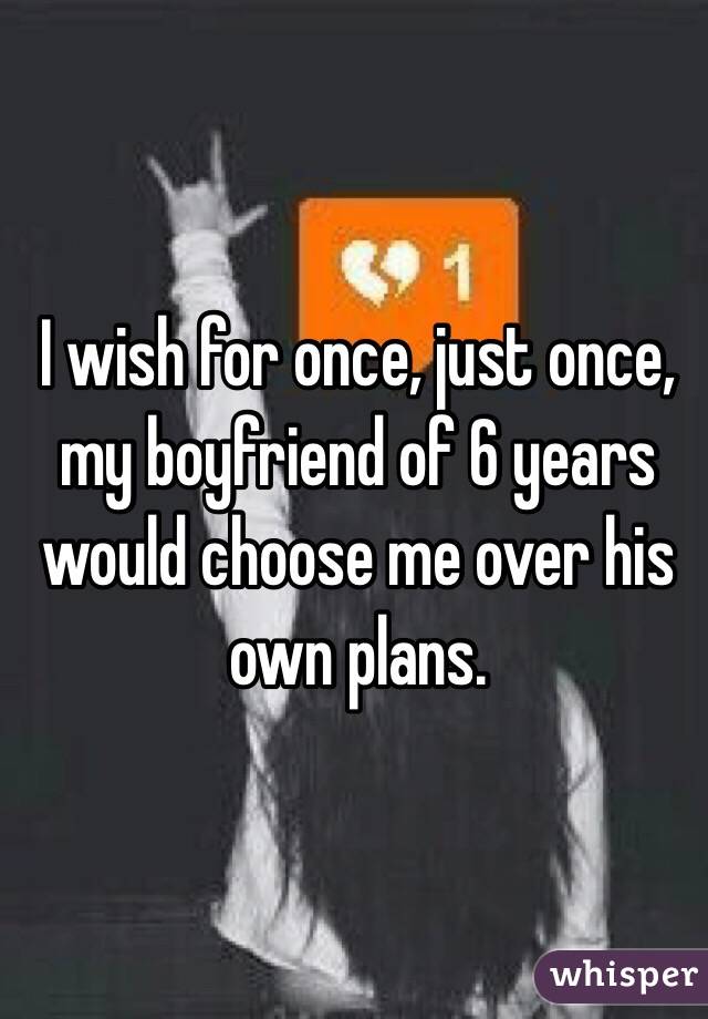 I wish for once, just once, my boyfriend of 6 years would choose me over his own plans.
