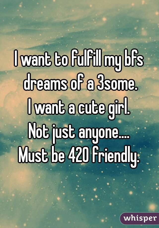 I want to fulfill my bfs dreams of a 3some.
I want a cute girl.
Not just anyone....
Must be 420 friendly.