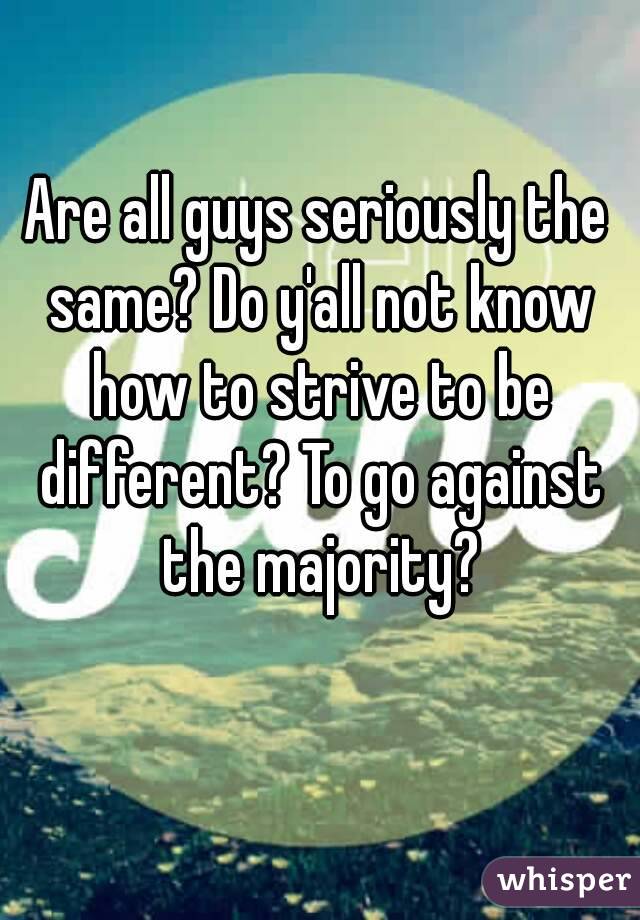 Are all guys seriously the same? Do y'all not know how to strive to be different? To go against the majority?