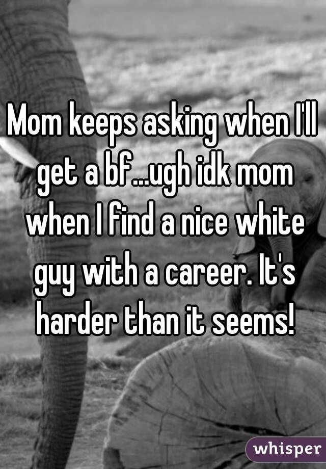 Mom keeps asking when I'll get a bf...ugh idk mom when I find a nice white guy with a career. It's harder than it seems!