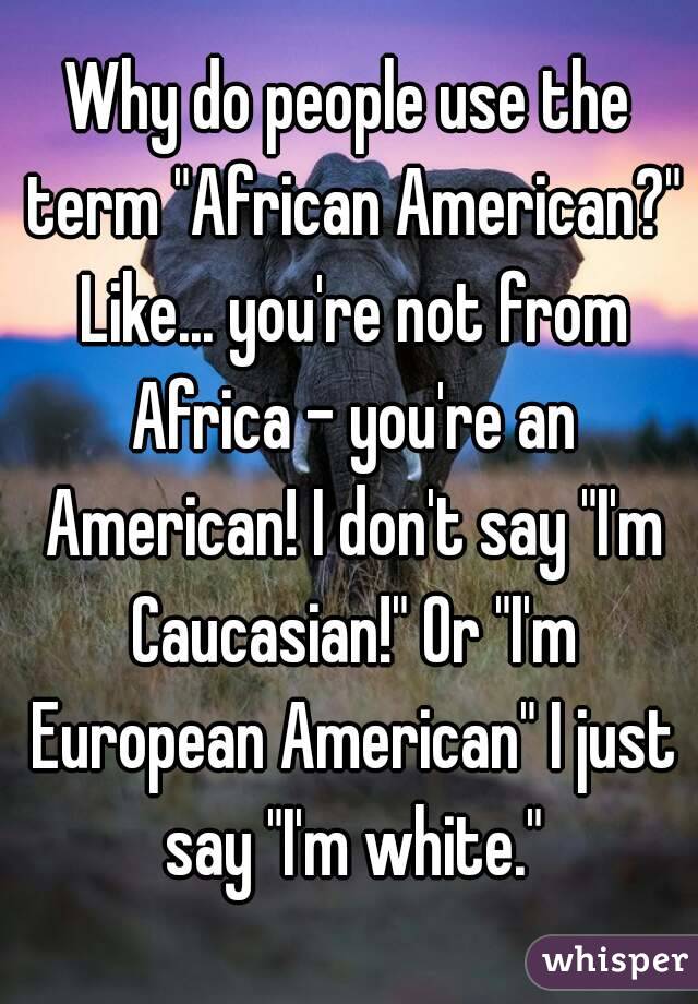 Why do people use the term "African American?" Like... you're not from Africa - you're an American! I don't say "I'm Caucasian!" Or "I'm European American" I just say "I'm white."