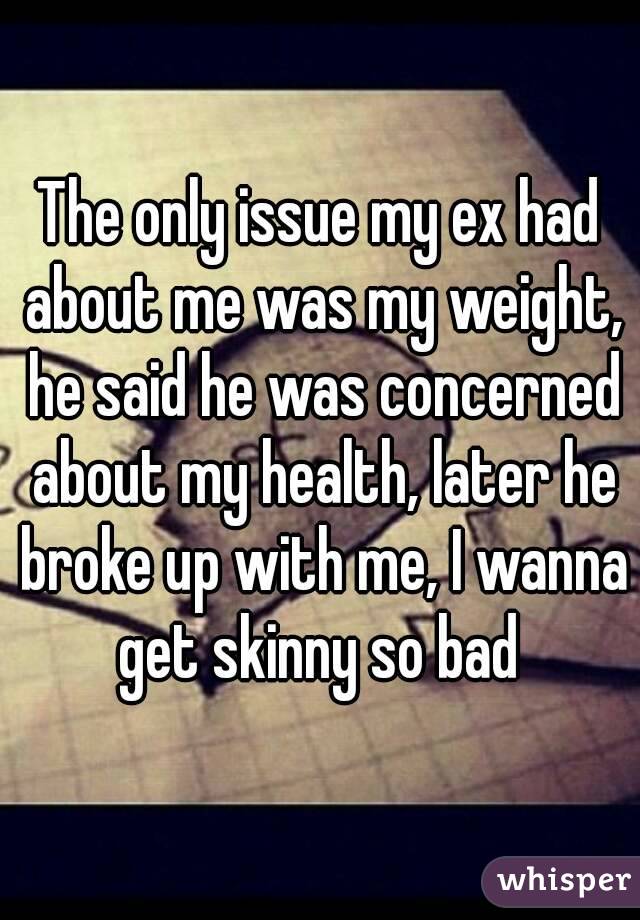 The only issue my ex had about me was my weight, he said he was concerned about my health, later he broke up with me, I wanna get skinny so bad 