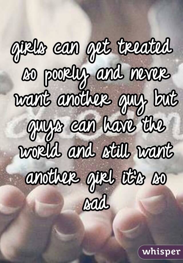 girls can get treated so poorly and never want another guy but guys can have the world and still want another girl it's so sad