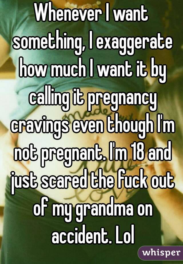 Whenever I want something, I exaggerate how much I want it by calling it pregnancy cravings even though I'm not pregnant. I'm 18 and just scared the fuck out of my grandma on accident. Lol