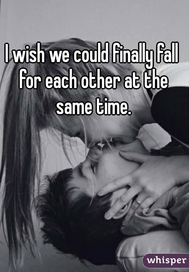 I wish we could finally fall for each other at the same time.