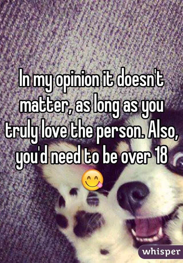 In my opinion it doesn't matter, as long as you truly love the person. Also, you'd need to be over 18 😋