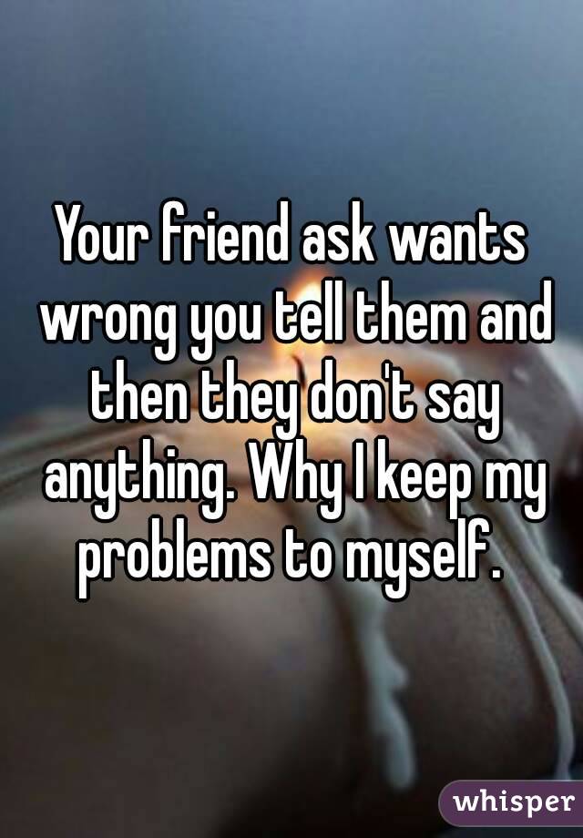 Your friend ask wants wrong you tell them and then they don't say anything. Why I keep my problems to myself. 