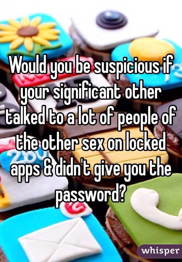 Would you be suspicious if your significant other talked to a lot of people of the other sex on locked apps & didn't give you the password? 