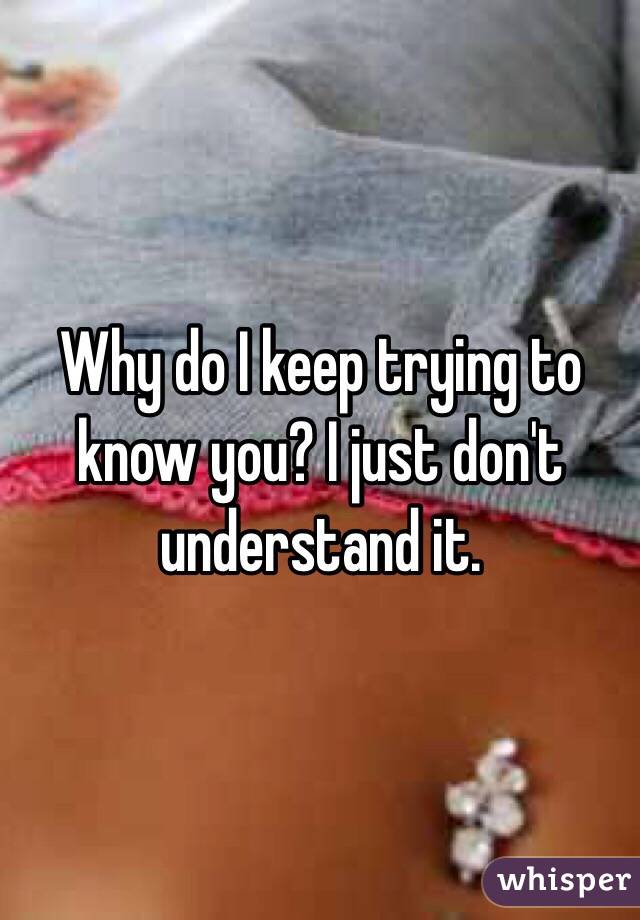 Why do I keep trying to know you? I just don't understand it.