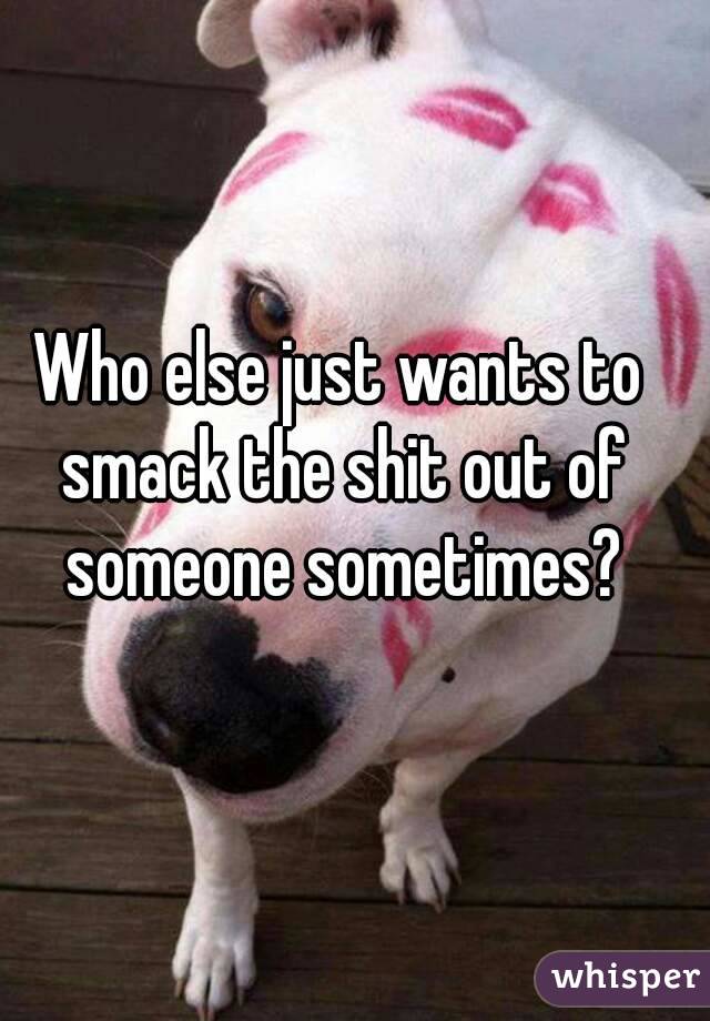 Who else just wants to smack the shit out of someone sometimes?