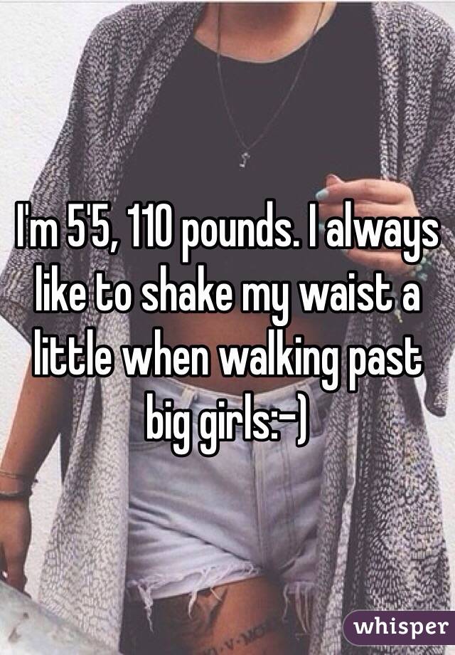 I'm 5'5, 110 pounds. I always like to shake my waist a little when walking past big girls:-) 