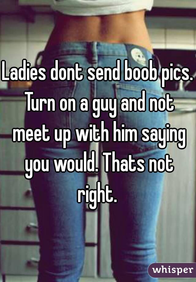 Ladies dont send boob pics. Turn on a guy and not meet up with him saying you would. Thats not right. 