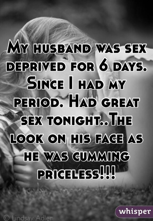 My husband was sex deprived for 6 days. Since I had my period. Had great sex tonight..The look on his face as he was cumming priceless!!!
