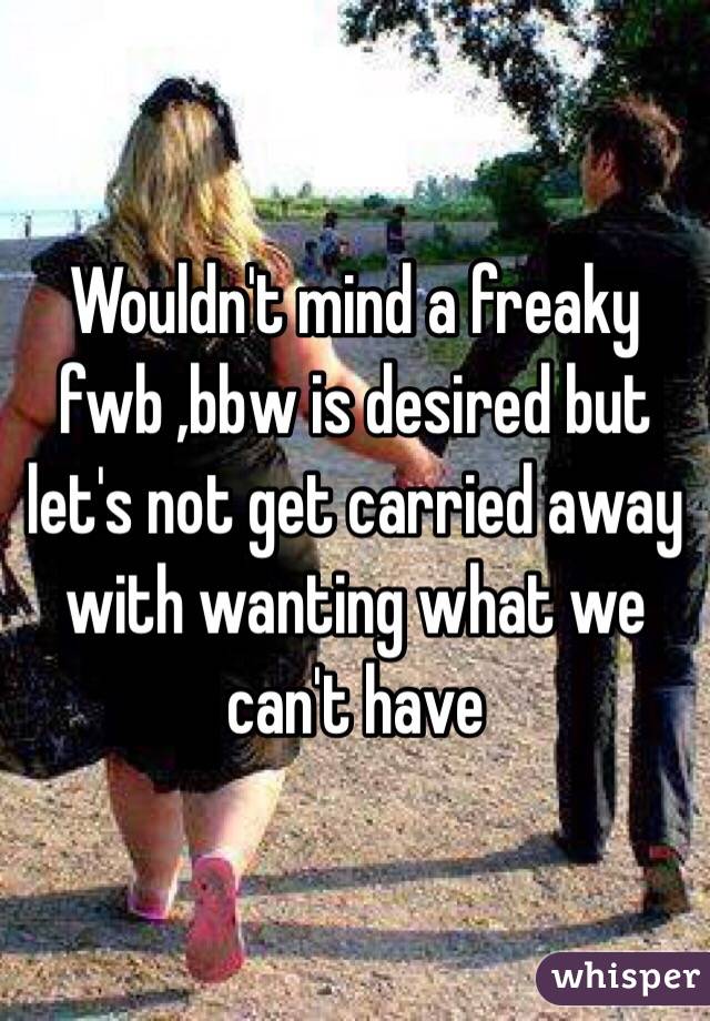 Wouldn't mind a freaky fwb ,bbw is desired but let's not get carried away with wanting what we can't have