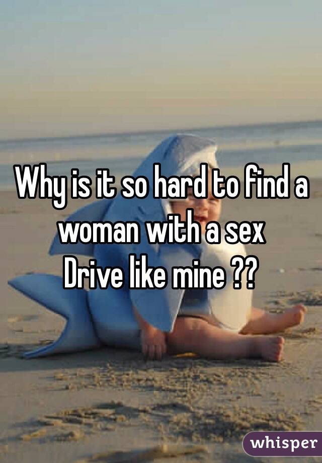 Why is it so hard to find a woman with a sex
Drive like mine ??