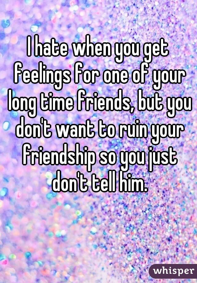 I hate when you get feelings for one of your long time friends, but you don't want to ruin your friendship so you just don't tell him.