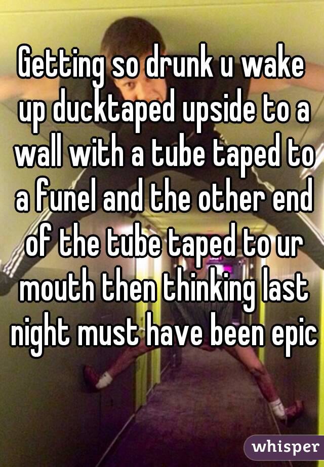 Getting so drunk u wake up ducktaped upside to a wall with a tube taped to a funel and the other end of the tube taped to ur mouth then thinking last night must have been epic 