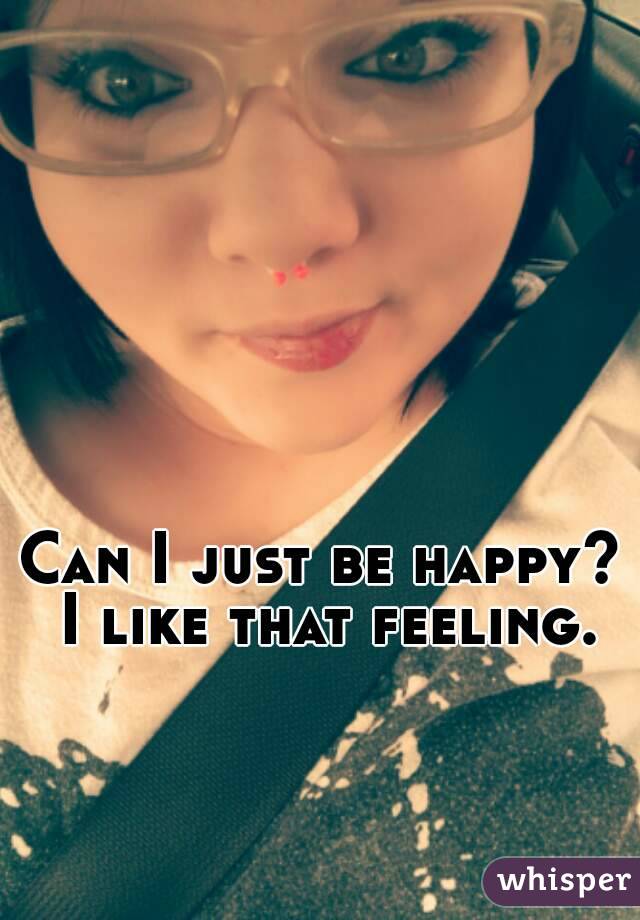 Can I just be happy? I like that feeling.