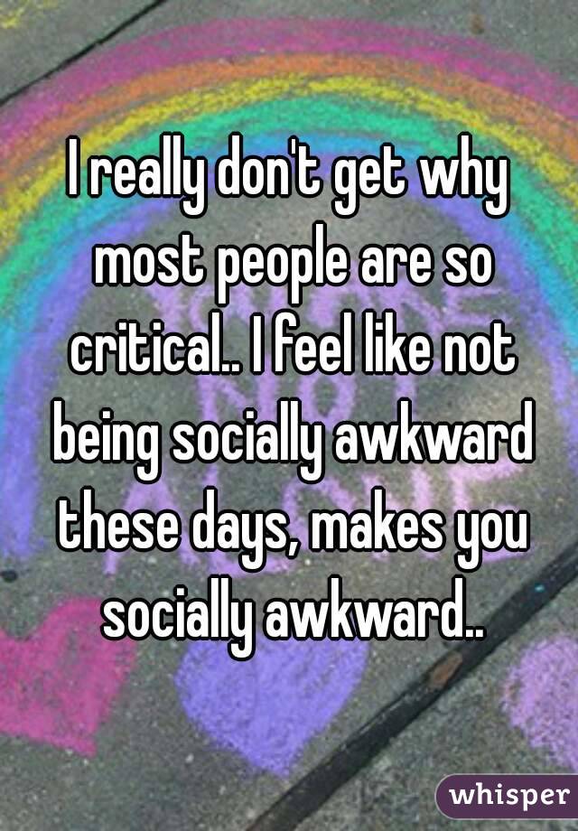I really don't get why most people are so critical.. I feel like not being socially awkward these days, makes you socially awkward..
