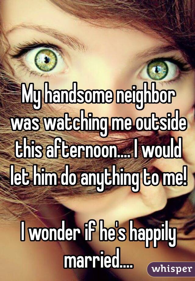 My handsome neighbor was watching me outside this afternoon.... I would let him do anything to me! 

I wonder if he's happily married....