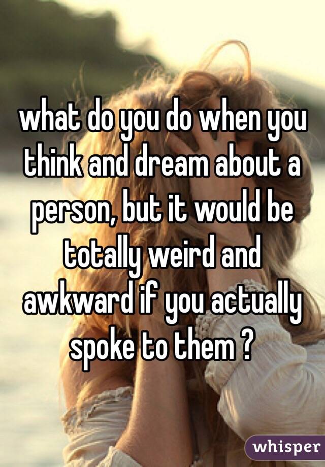 what do you do when you think and dream about a person, but it would be totally weird and awkward if you actually spoke to them ? 