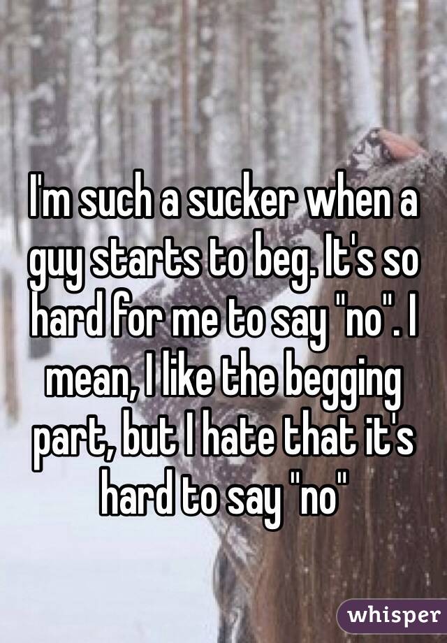 I'm such a sucker when a guy starts to beg. It's so hard for me to say "no". I mean, I like the begging part, but I hate that it's hard to say "no"
