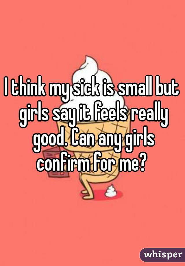 I think my sick is small but girls say it feels really good. Can any girls confirm for me? 