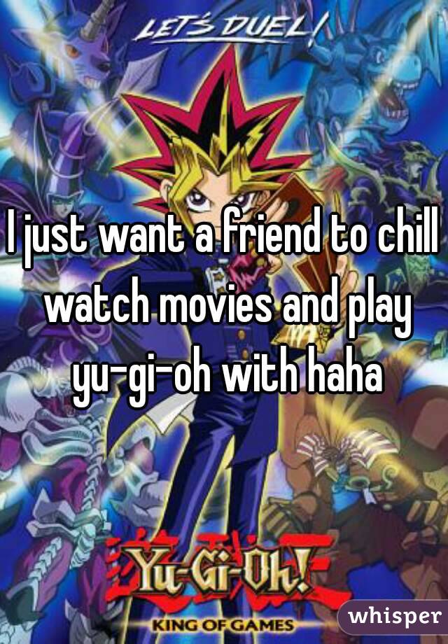 I just want a friend to chill watch movies and play yu-gi-oh with haha