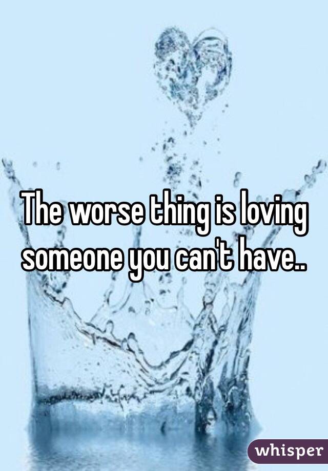 The worse thing is loving someone you can't have..