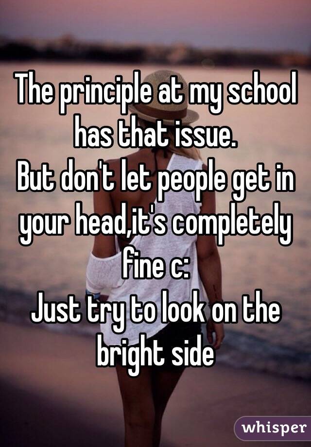 The principle at my school has that issue. 
But don't let people get in your head,it's completely fine c: 
Just try to look on the bright side