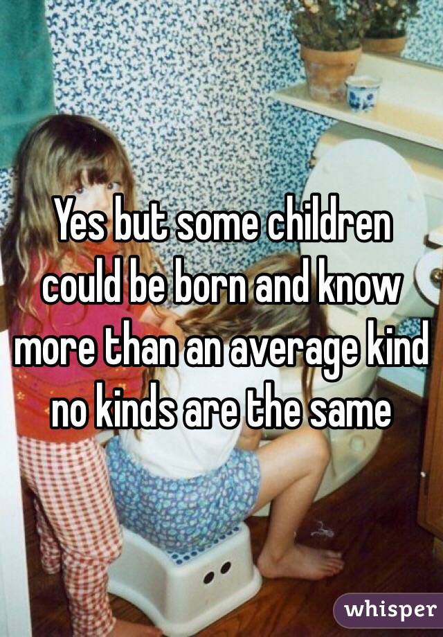 Yes but some children could be born and know more than an average kind no kinds are the same 