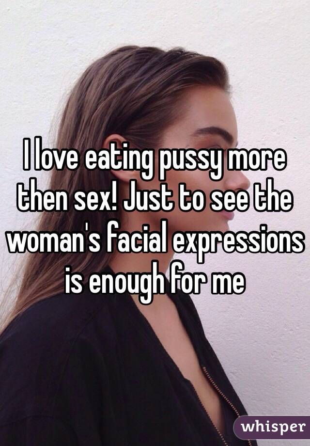 I love eating pussy more then sex! Just to see the woman's facial expressions is enough for me
