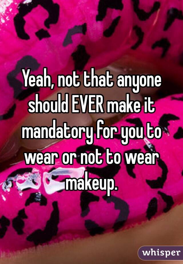 Yeah, not that anyone should EVER make it mandatory for you to wear or not to wear makeup. 
