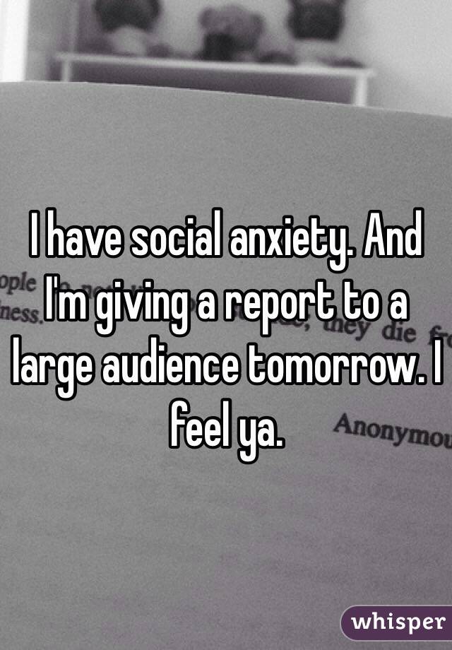 I have social anxiety. And I'm giving a report to a large audience tomorrow. I feel ya.