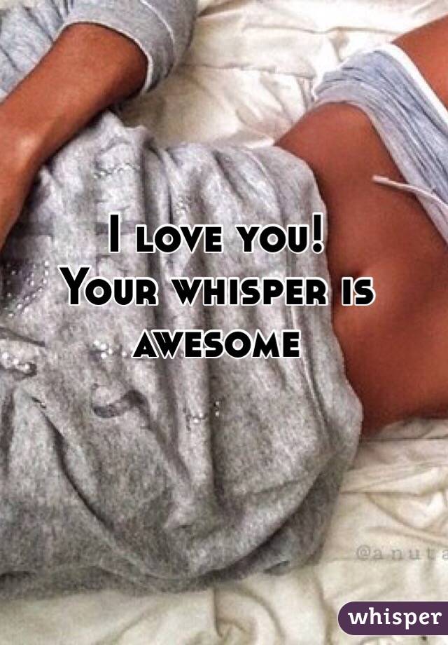 I love you!
Your whisper is awesome